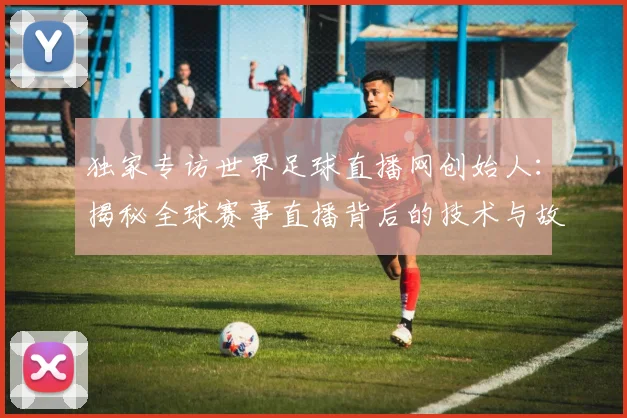 独家专访世界足球直播网创始人：揭秘全球赛事直播背后的技术与故事
