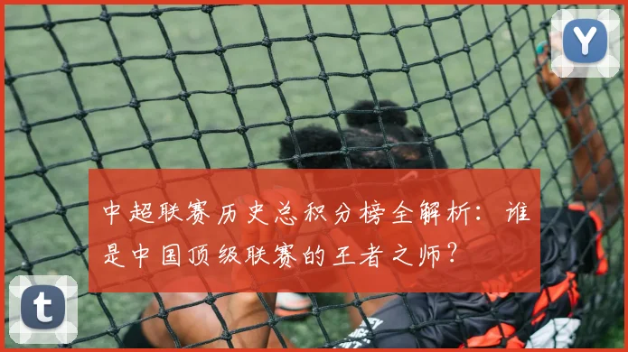 中超联赛历史总积分榜全解析:谁是中国顶级联赛的王者之师?