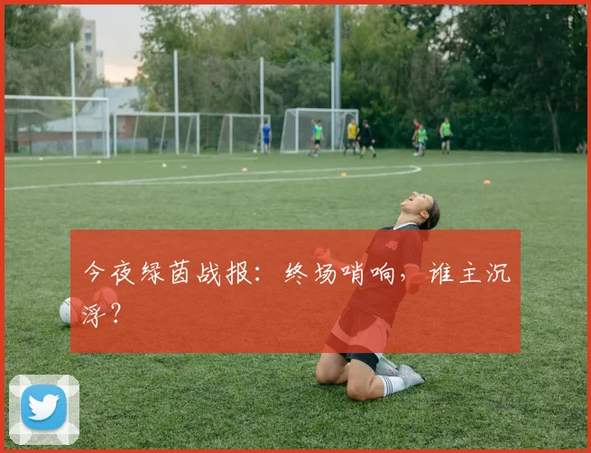 今夜绿茵战报：终场哨响，谁主沉浮？