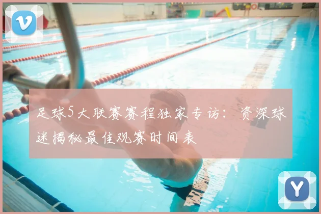 足球5大联赛赛程独家专访：资深球迷揭秘最佳观赛时间表