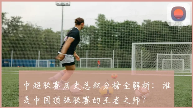 中超联赛历史总积分榜全解析：谁是中国顶级联赛的王者之师？