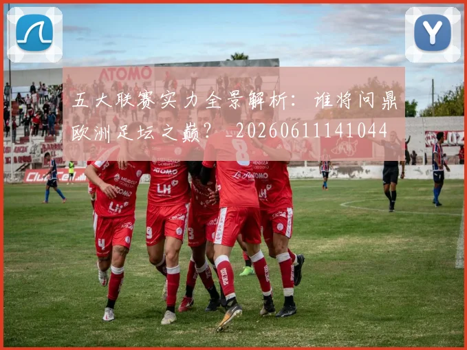 五大联赛实力全景解析：谁将问鼎欧洲足坛之巅？_20260611141044