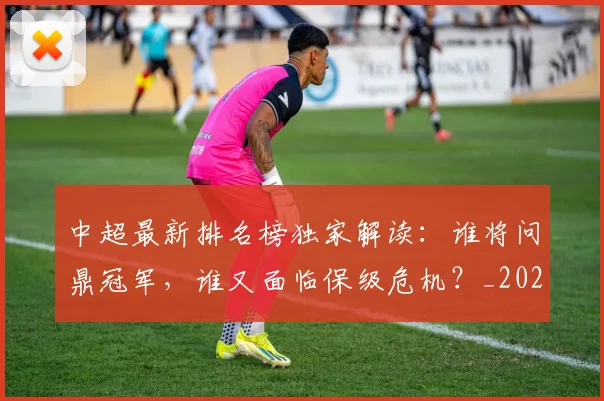 中超最新排名榜独家解读：谁将问鼎冠军，谁又面临保级危机？_20260610190407