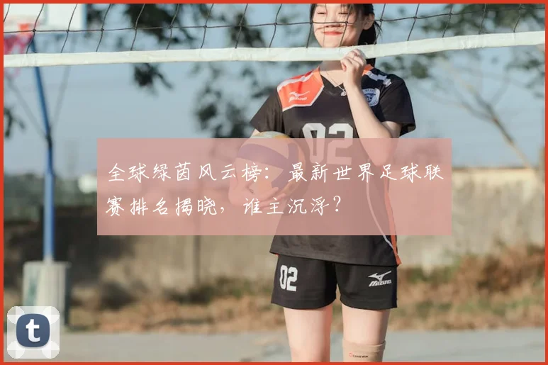 全球绿茵风云榜：最新世界足球联赛排名揭晓，谁主沉浮？