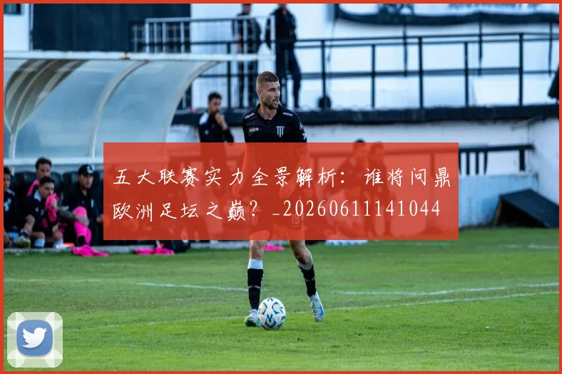 五大联赛实力全景解析:谁将问鼎欧洲足坛之巅?_20260611141044