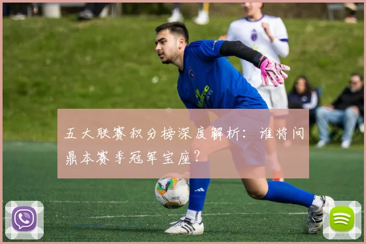 五大联赛积分榜深度解析:谁将问鼎本赛季冠军宝座?