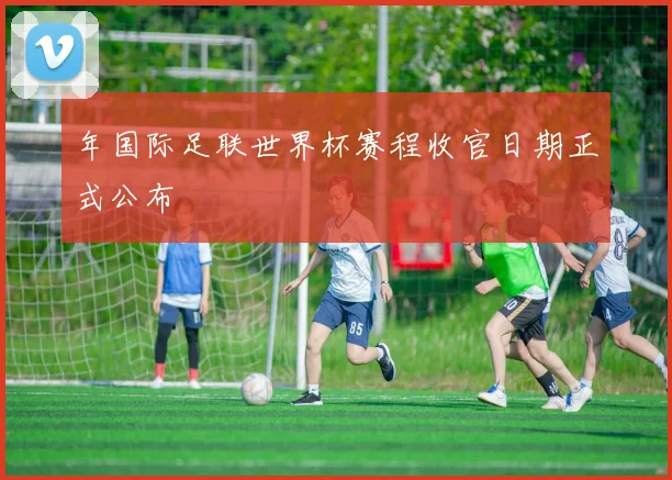 年国际足联世界杯赛程收官日期正式公布