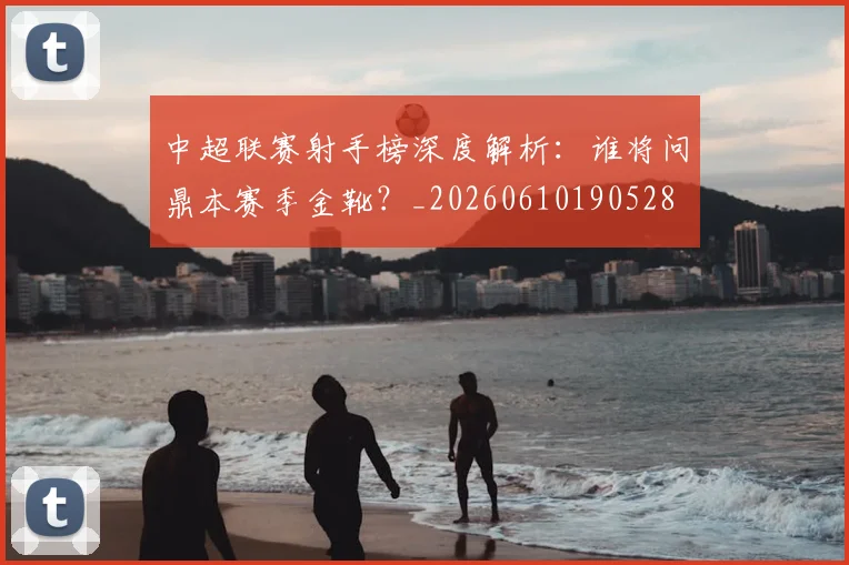 中超联赛射手榜深度解析：谁将问鼎本赛季金靴？_20260610190528