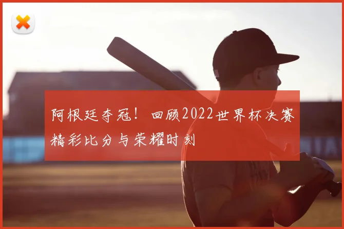 阿根廷夺冠！回顾2022世界杯决赛精彩比分与荣耀时刻