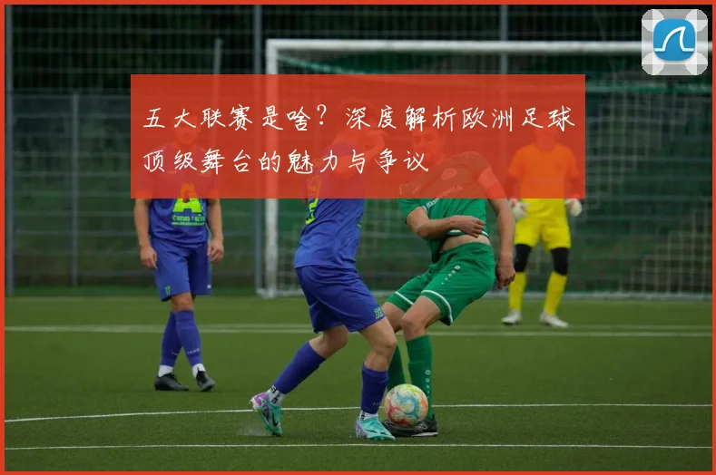 五大联赛是啥？深度解析欧洲足球顶级舞台的魅力与争议