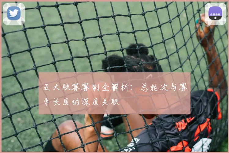 五大联赛赛制全解析:总轮次与赛季长度的深度关联
